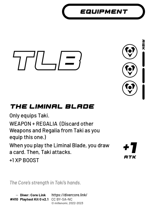 The Liminal Blade; Light Equipment — HHH + 3 Risk;  WEAPON + REGALIA (Discard other Weapons & Regalia from this character as you equip this one.);  Only equips Taki.;  When you play the Liminal Blade, you draw a card. Then, Taki attacks.;  +1 XP BOOST (If this equipment remains until the end of the round it was played in, get 1 XP.); +1 ATK; #H10