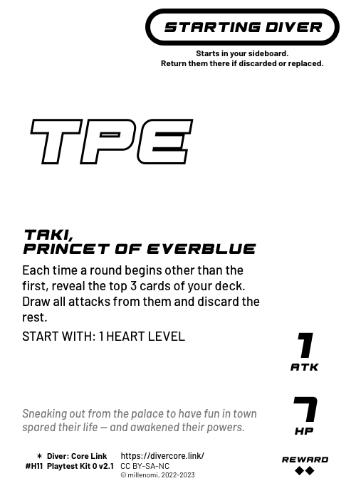 Taki, Princet of Everblue; Light Starting Diver;  Each time a round begins other than the first, look at the top 3 cards of your deck. Draw and reveal all attacks from them, then discard the rest.;  START WITH: 1 HEART LEVEL; 1 ATK / 7 HP / Reward: 2; #H11