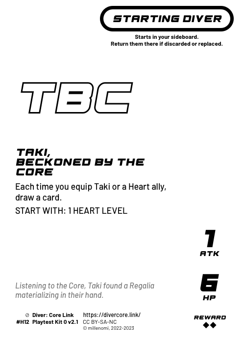 Taki, Beckoned by the Core; Light Starting Diver;  Each time you equip Taki or a Heart ally, draw a card. (Heart allies are those that have the Heart emblem in their cost.);  START WITH: 1 HEART LEVEL; 1 ATK / 6 HP / Reward: 2; #H12