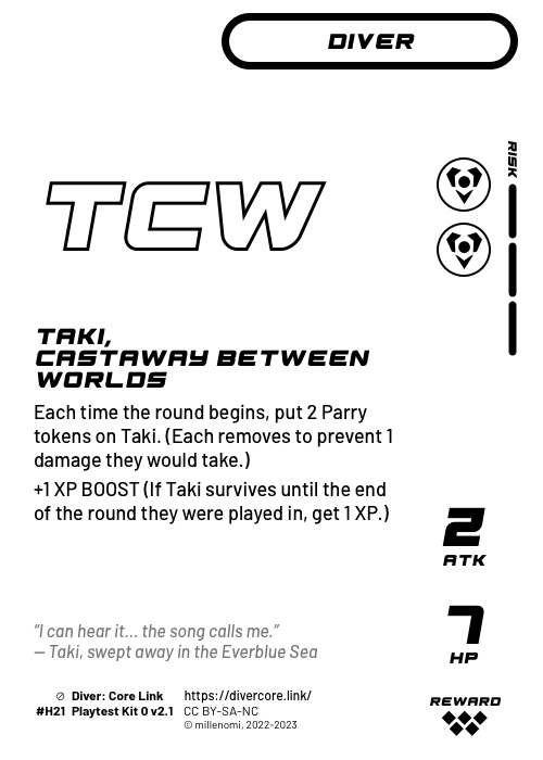 Taki, Castaway Between Worlds; Light Diver — HH + 3 Risk;  Each time the round begins, put 2 Parry tokens on Taki. (Each removes to prevent 1 damage they would take.);  +1 XP BOOST (If Taki survives until the end of the round it was played in, get 1 XP.); 2 ATK / 7 HP / Reward: 5; #H21