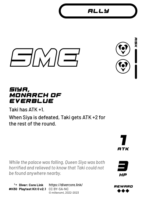 Siya, Monarch of Everblue; Light Ally — HH + 2 Risk;  Taki has ATK +1.;  When Siya is defeated, Taki gets ATK +2 for the rest of the round.; 1 ATK / 3 HP / Reward: 3; #H30