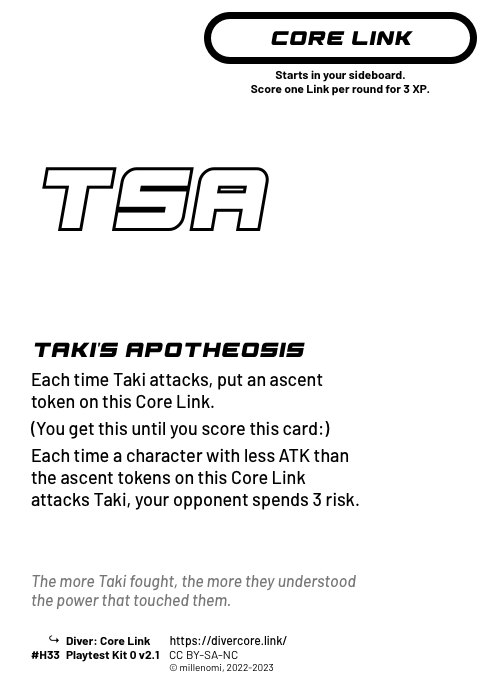 Taki's Apotheosis; Light Core Link;  Each time Taki attacks, put an ascent token on this Core Link.;  (You get this until you score this card:);  Each time a character with less ATK than the ascent tokens on this Core Link attacks Taki, your opponent spends 3 risk.; #H33