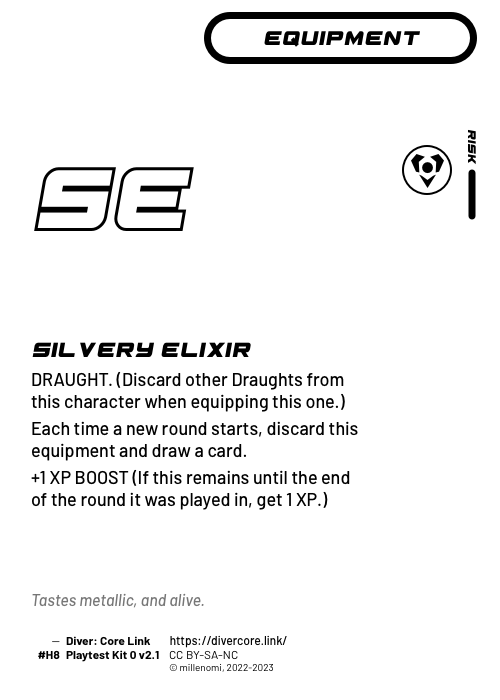 Silvery Elixir; Light Equipment — H + 1 Risk;  DRAUGHT (Discard other Draughts from this character as you equip this one.);  Each time a new round starts, discard this equipment and draw a card.;  +1 XP BOOST (If this equipment remains until the end of the round it was played in, get 1 XP.); #H8