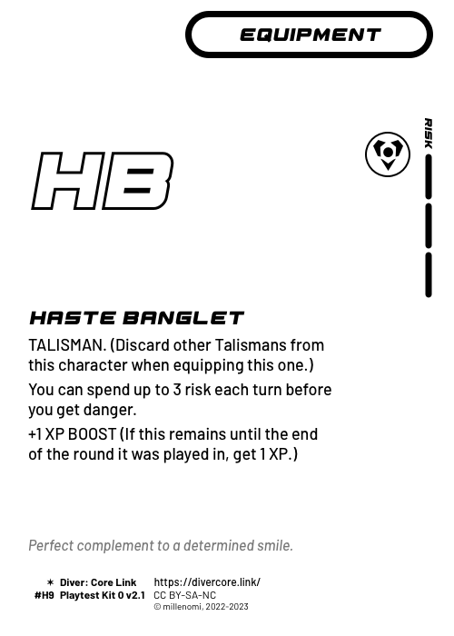 Haste Banglet; Light Equipment — H + 3 Risk;  TALISMAN (Discard other Talismans from this character as you equip this one.);  You can spend up to 3 risk each turn before you get danger.;  +1 XP BOOST (If this equipment remains until the end of the round it was played in, get 1 XP.); #H9