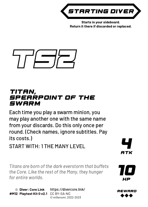 Titan, Spearpoint of the Swarm; Dark Starting Diver;  Each time you play a swarm minion, you may play another one with the same name from your discards. Play a minion this way only once per round. (Check names, ignore subtitles. Pay its costs.);  START WITH: 1 THE MANY LEVEL; 4 ATK / 10 HP / Reward: 3; #M12