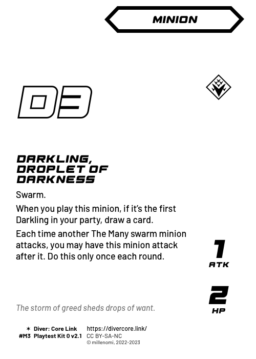 Darkling, Droplet of Darkness; Dark Minion — M;  Swarm. (You can have any number of Darklings in your party.);  When you play this minion, if it's the first Darkling in your party, draw a card.;  When another The Many swarm minion attacks, you may have this minion attack after it. Do this only once each round.; 1 ATK / 2 HP; #M3