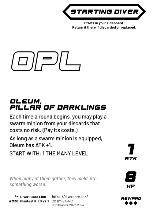 Oleum, Pillar of Darklings; Dark Starting Diver;  Each time a round begins, you may play a swarm minion from your discards that costs no risk. (Pay its costs.);  As long as a swarm minion is equipped, Oleum has ATK +1.;  START WITH: 1 THE MANY LEVEL; 1 ATK / 8 HP / Reward: 3; #M30