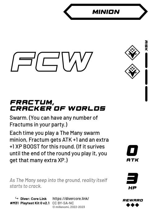 Fractum, Cracker of Worlds; Dark Minion — MM + 3 Risk;  Swarm. (You can have any number of Fractums in your party.);  Each time you play a The Many swarm minion, Fractum gets ATK +1 and an extra +1 XP BOOST for this round. (If it surives until the end of the round you play it, you get that many extra XP.); 0 ATK / 3 HP / Reward: 3; #M31