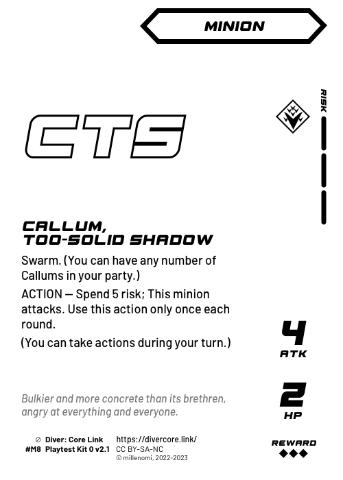 Callum, Too-Solid Bruiser; Dark Minion — M + 3 Risk;  Swarm. (You can have any number of Callums in your party.);  ACTION — Spend 5 risk; This minion attacks. Use this action only once each round.;  (You can take actions during your turn.); 4 ATK / 2 HP / Reward: 3; #M8